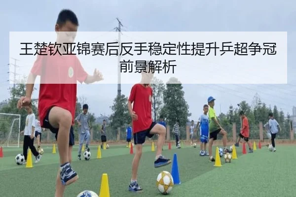 王楚钦亚锦赛后反手稳定性提升乒超争冠前景解析